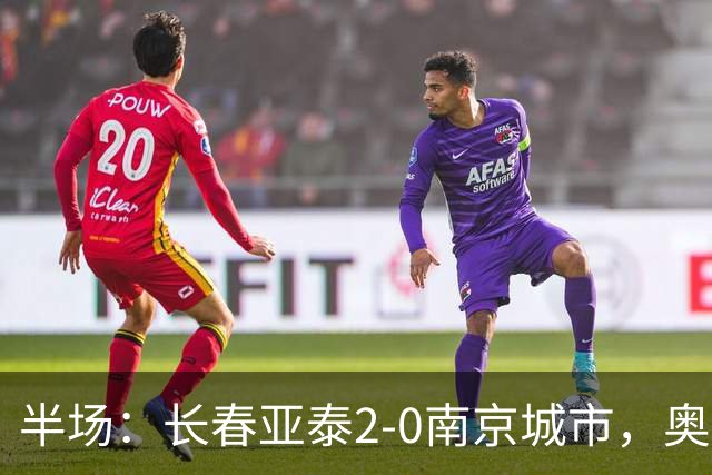 半场：长春亚泰2-0南京城市，奥莫伊胡安弗传射，胡安-卡米洛建功
