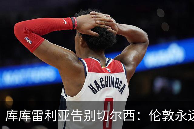 库库雷利亚告别切尔西：伦敦永远是我的家，一日蓝军终生蓝军